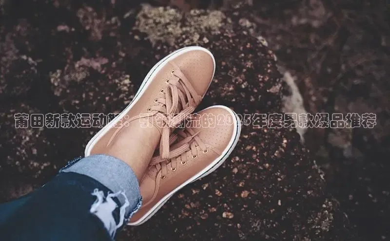 莆田新款运动鞋：引领潮流的2025年度男款爆品推荐