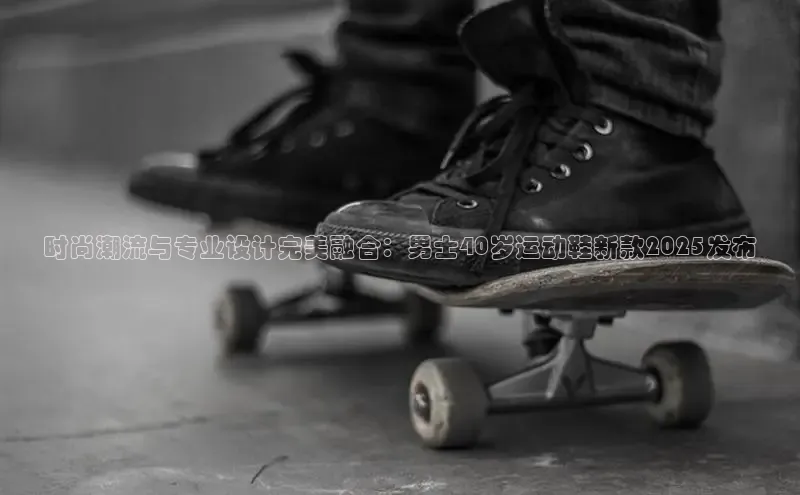 时尚潮流与专业设计完美融合：男士40岁运动鞋新款2025发布